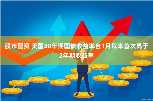 股市配资 美国30年期国债收益率自1月以来首次高于2年期收益率