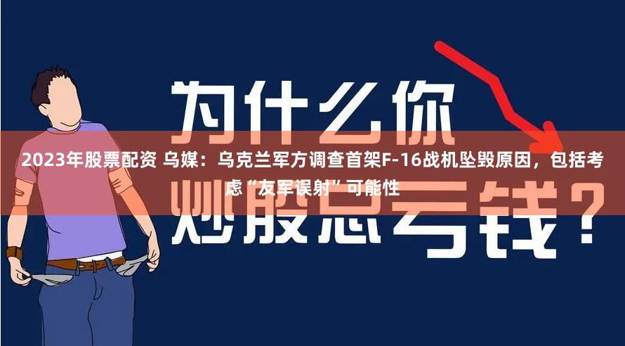 2023年股票配资 乌媒：乌克兰军方调查首架F-16战机坠毁原因，包括考虑“友军误射”可能性