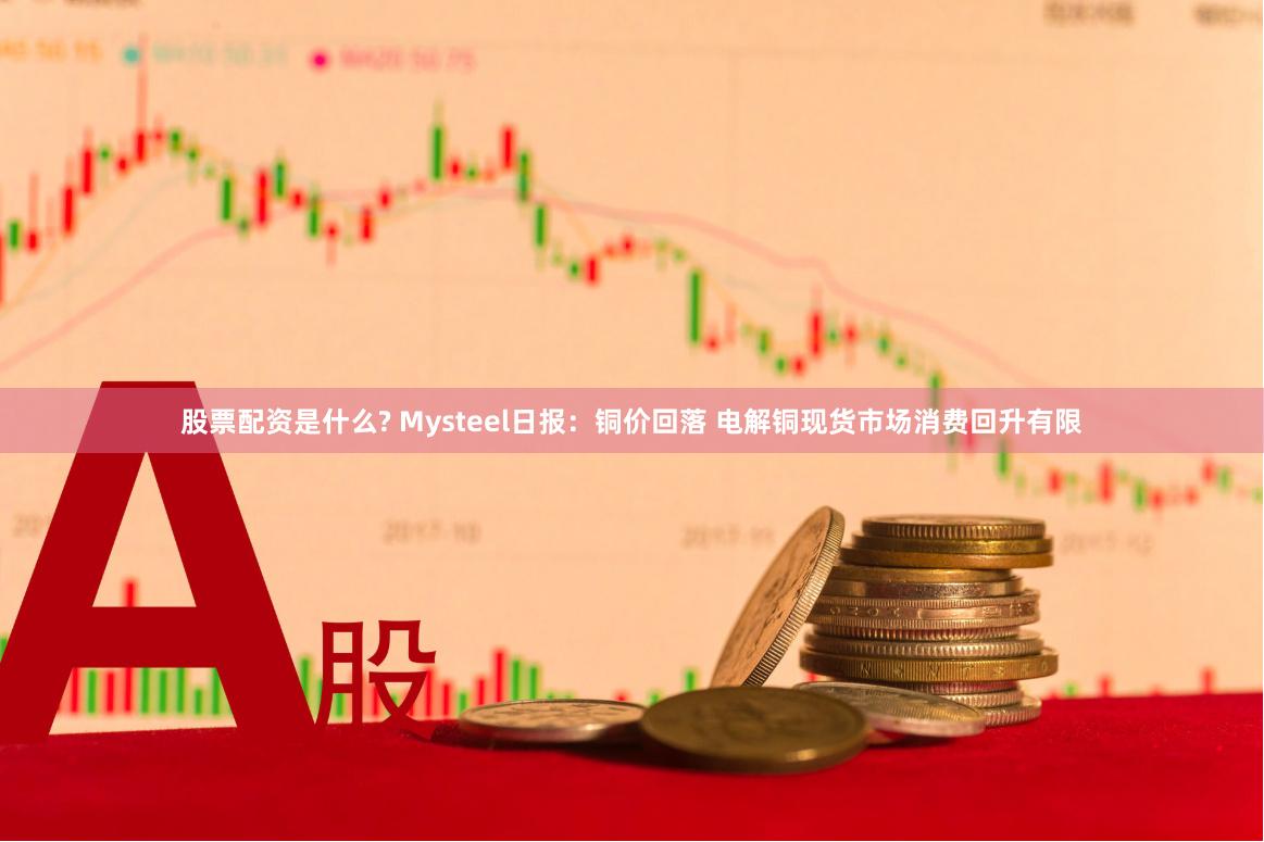 股票配资是什么? Mysteel日报：铜价回落 电解铜现货市场消费回升有限