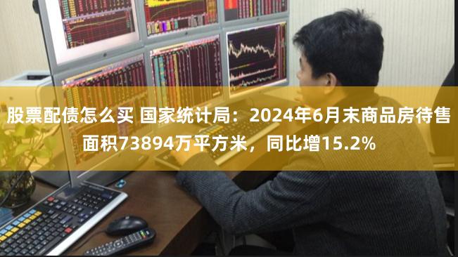 股票配债怎么买 国家统计局：2024年6月末商品房待售面积73894万平方米，同比增15.2%