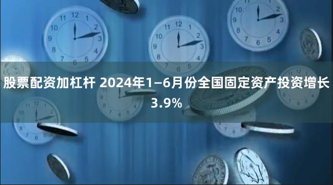 股票配资加杠杆 2024年1—6月份全国固定资产投资增长3.9%