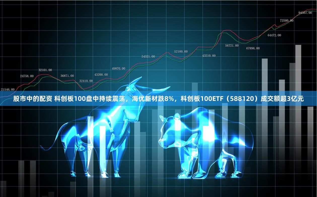 股市中的配资 科创板100盘中持续震荡，海优新材跌8%，科创板100ETF（588120）成交额超3亿元