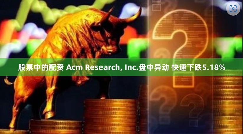 股票中的配资 Acm Research, Inc.盘中异动 快速下跌5.18%