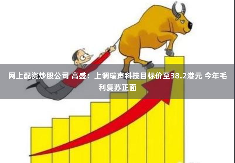 网上配资炒股公司 高盛：上调瑞声科技目标价至38.2港元 今年毛利复苏正面