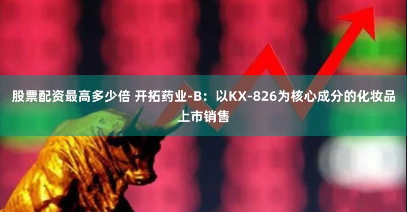 股票配资最高多少倍 开拓药业-B：以KX-826为核心成分的化妆品上市销售