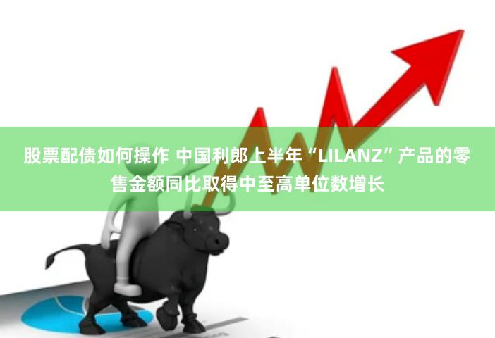 股票配债如何操作 中国利郎上半年“LILANZ”产品的零售金额同比取得中至高单位数增长