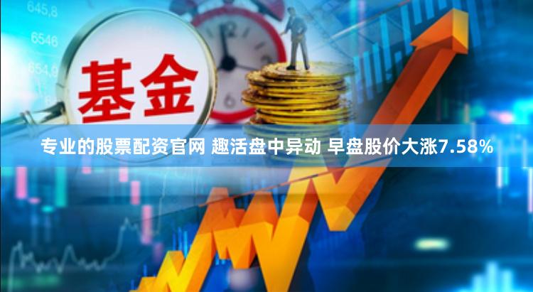 专业的股票配资官网 趣活盘中异动 早盘股价大涨7.58%