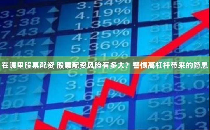 在哪里股票配资 股票配资风险有多大？警惕高杠杆带来的隐患
