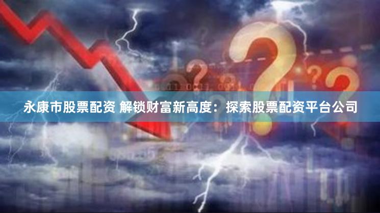 永康市股票配资 解锁财富新高度：探索股票配资平台公司