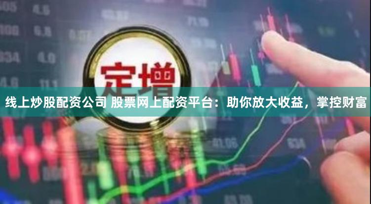 线上炒股配资公司 股票网上配资平台：助你放大收益，掌控财富